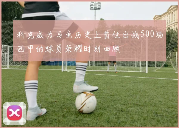 科克成为马竞历史上首位出战500场西甲的球员荣耀时刻回顾