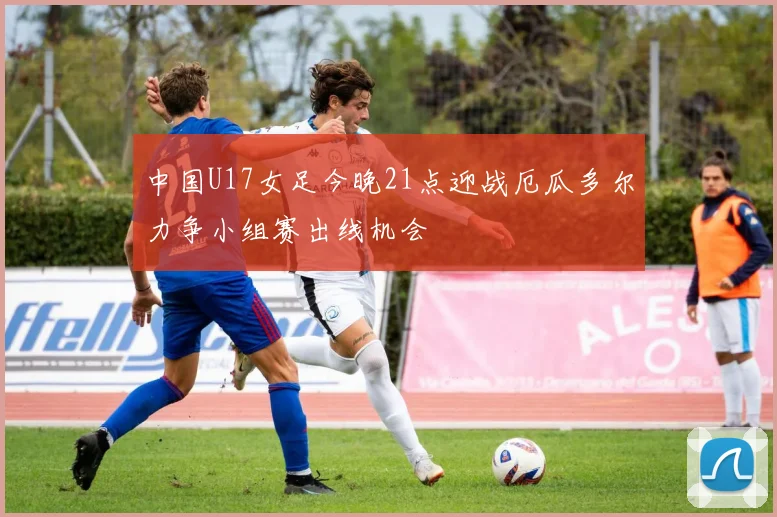 中国U17女足今晚21点迎战厄瓜多尔力争小组赛出线机会
