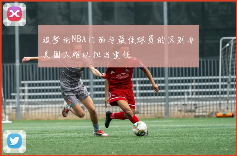 追梦论NBA门面与最佳球员的区别非美国人难以担当重任