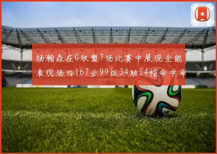 杨瀚森在G联盟7场比赛中展现全能表现场均167分99板34助14帽命中率超五成