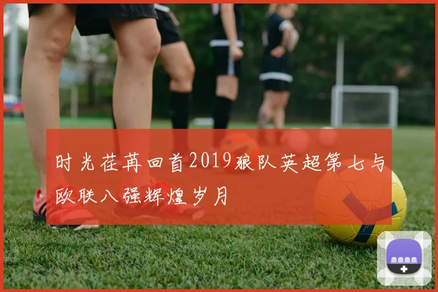 时光荏苒回首2019狼队英超第七与欧联八强辉煌岁月