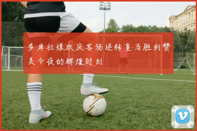 多库社媒欢庆客场逆转皇马胜利赞美今夜的辉煌时刻