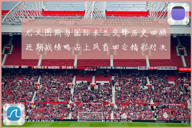 尤文图斯与国际米兰交锋历史回顾近期战绩略占上风首回合精彩对决回顾