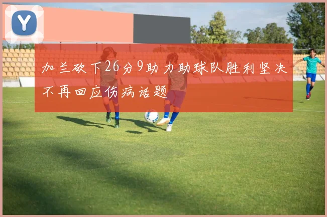 加兰砍下26分9助力助球队胜利坚决不再回应伤病话题