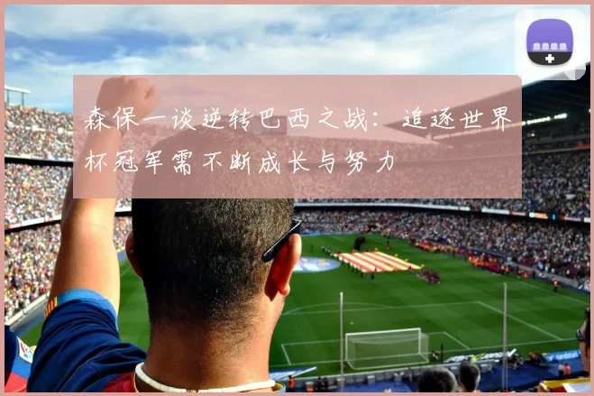 森保一谈逆转巴西之战：追逐世界杯冠军需不断成长与努力