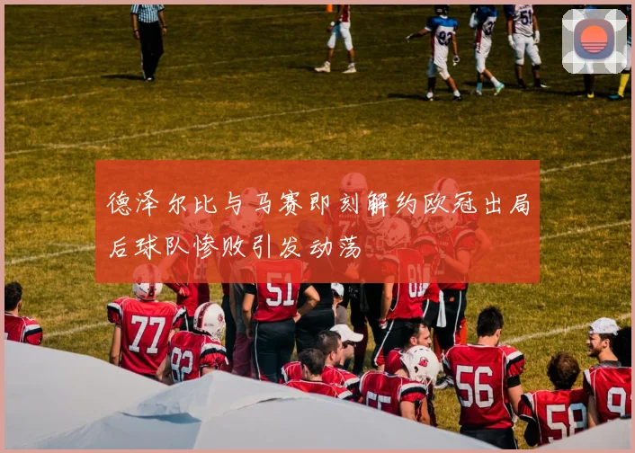 德泽尔比与马赛即刻解约欧冠出局后球队惨败引发动荡
