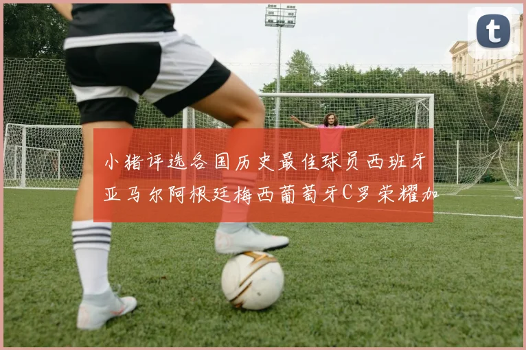 小猪评选各国历史最佳球员西班牙亚马尔阿根廷梅西葡萄牙C罗荣耀加冕