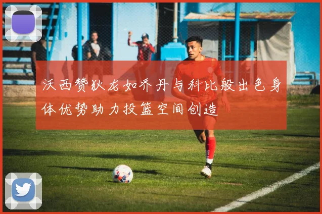 沃西赞狄龙如乔丹与科比般出色身体优势助力投篮空间创造