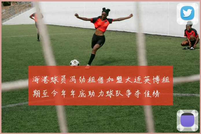 海港球员冯劲租借加盟大连英博租期至今年年底助力球队争夺佳绩